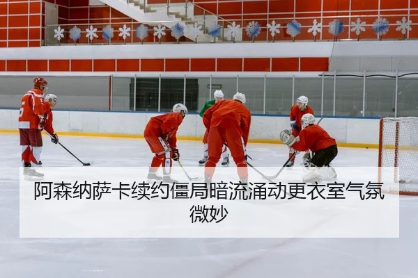 阿森纳萨卡续约僵局暗流涌动更衣室气氛微妙