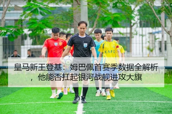 皇马新王登基：姆巴佩首赛季数据全解析，他能否扛起银河战舰进攻大旗