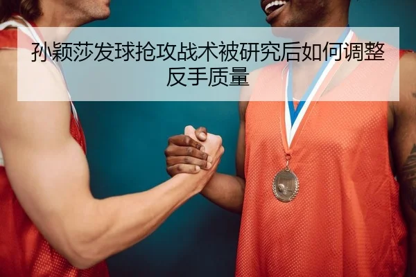 孙颖莎发球抢攻战术被研究后如何调整反手质量
